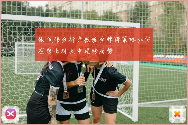 张佳玮分析卢教练全锋阵策略如何在勇士对决中逆转局势