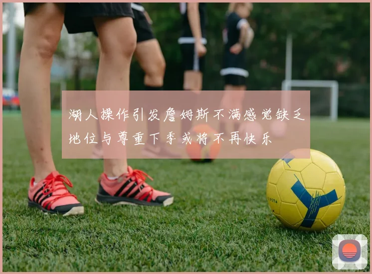 湖人操作引发詹姆斯不满感觉缺乏地位与尊重下季或将不再快乐