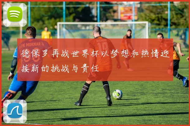 德保罗再战世界杯以梦想和热情迎接新的挑战与责任