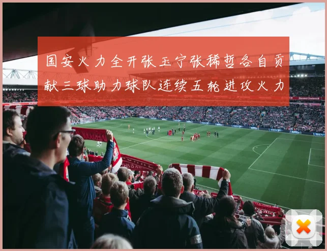 国安火力全开张玉宁张稀哲各自贡献三球助力球队连续五轮进攻火力猛增