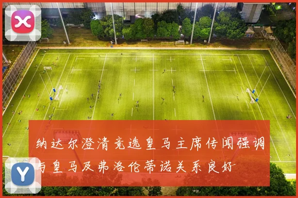 纳达尔澄清竞选皇马主席传闻强调与皇马及弗洛伦蒂诺关系良好