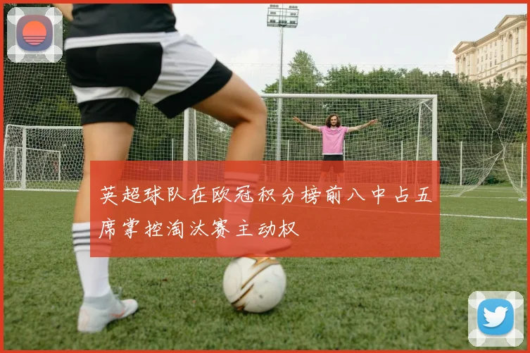 英超球队在欧冠积分榜前八中占五席掌控淘汰赛主动权