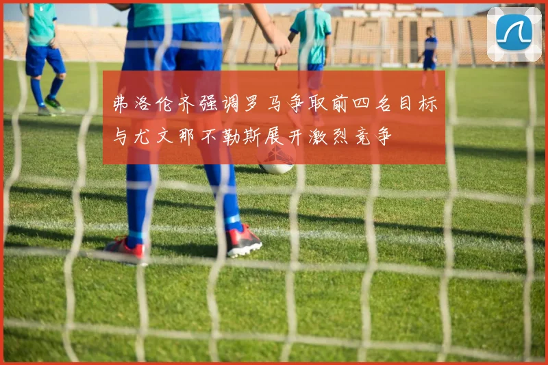 弗洛伦齐强调罗马争取前四名目标与尤文那不勒斯展开激烈竞争
