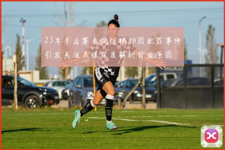 23年季后赛表现惊艳却因犯罪事件引发关注美媒深度解析背后原因