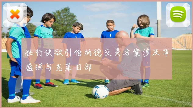 独行侠欲引伦纳德交易方案涉及华盛顿与克莱旧部