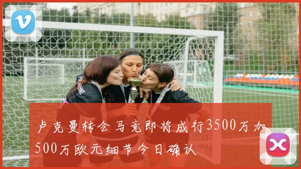 卢克曼转会马竞即将成行3500万加500万欧元细节今日确认