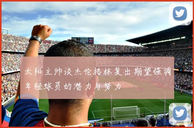 太阳主帅谈杰伦格林复出期望强调年轻球员的潜力与努力