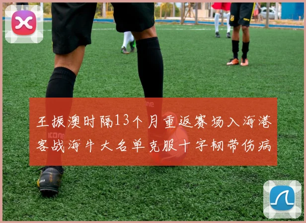 王振澳时隔13个月重返赛场入海港客战海牛大名单克服十字韧带伤病挑战