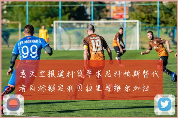 意天空报道科莫寻求尼科帕斯替代者目标锁定利贝拉里与维尔加拉