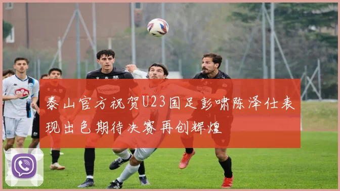 泰山官方祝贺U23国足彭啸陈泽仕表现出色期待决赛再创辉煌