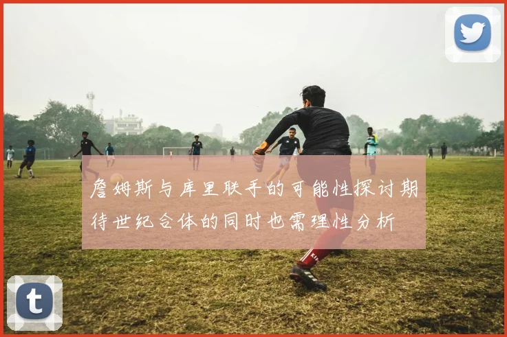 詹姆斯与库里联手的可能性探讨期待世纪合体的同时也需理性分析