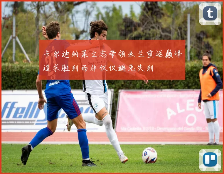 卡尔迪纳莱立志带领米兰重返巅峰追求胜利而非仅仅避免失利