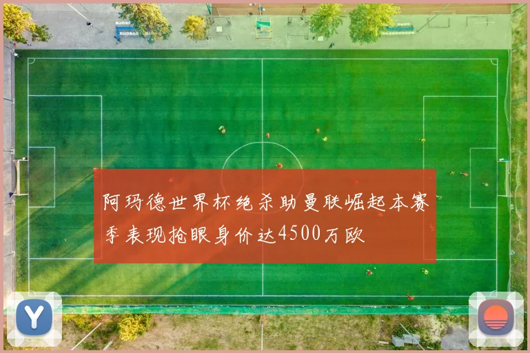 阿玛德世界杯绝杀助曼联崛起本赛季表现抢眼身价达4500万欧