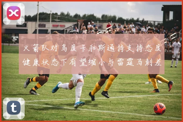火箭队对乌度卡和斯通持支持态度健康状态下有望缩小与雷霆马刺差距