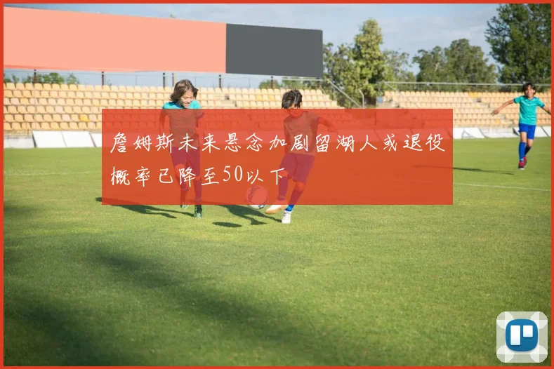 詹姆斯未来悬念加剧留湖人或退役概率已降至50以下